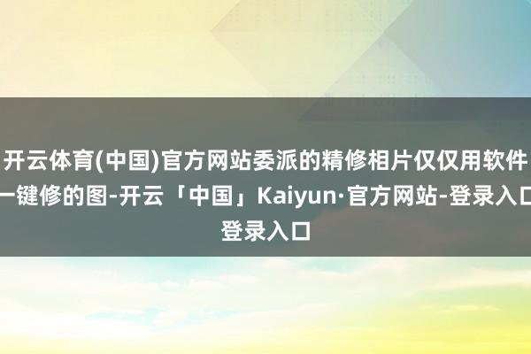 开云体育(中国)官方网站委派的精修相片仅仅用软件一键修的图-开云「中国」Kaiyun·官方网站-登录入口