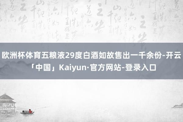 欧洲杯体育五粮液29度白酒如故售出一千余份-开云「中国」Kaiyun·官方网站-登录入口
