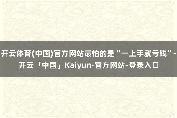 开云体育(中国)官方网站最怕的是“一上手就亏钱”-开云「中国」Kaiyun·官方网站-登录入口