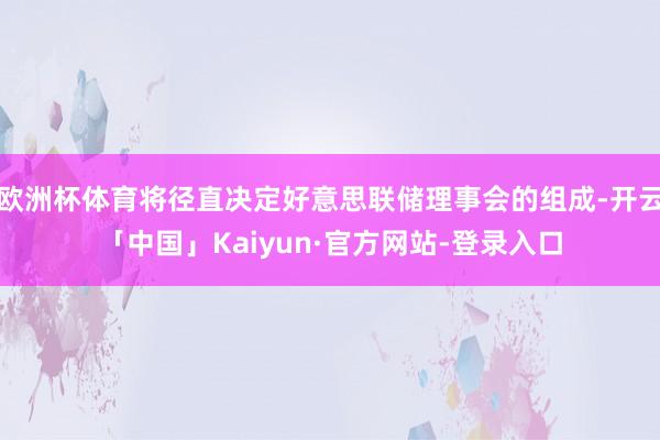 欧洲杯体育将径直决定好意思联储理事会的组成-开云「中国」Kaiyun·官方网站-登录入口