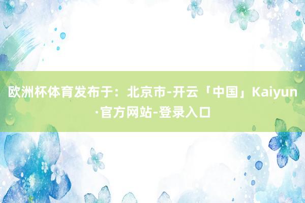 欧洲杯体育发布于：北京市-开云「中国」Kaiyun·官方网站-登录入口
