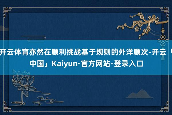 开云体育亦然在顺利挑战基于规则的外洋顺次-开云「中国」Kaiyun·官方网站-登录入口