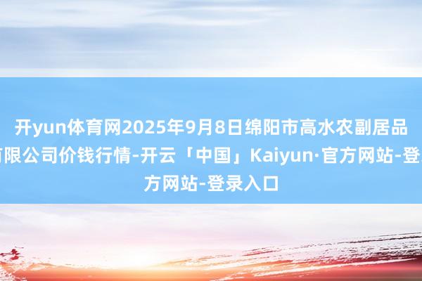 开yun体育网2025年9月8日绵阳市高水农副居品批发有限公司价钱行情-开云「中国」Kaiyun·官方网站-登录入口