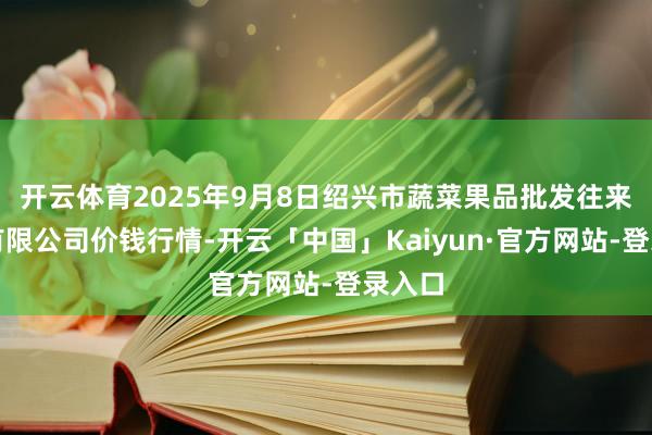 开云体育2025年9月8日绍兴市蔬菜果品批发往来市集有限公司价钱行情-开云「中国」Kaiyun·官方网站-登录入口