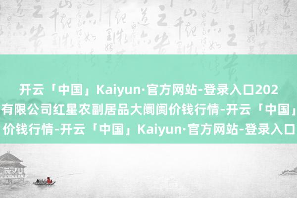 开云「中国」Kaiyun·官方网站-登录入口2025年9月8日红星实业集团有限公司红星农副居品大阛阓价钱行情-开云「中国」Kaiyun·官方网站-登录入口