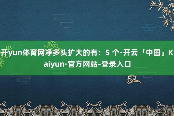 开yun体育网净多头扩大的有：5 个-开云「中国」Kaiyun·官方网站-登录入口