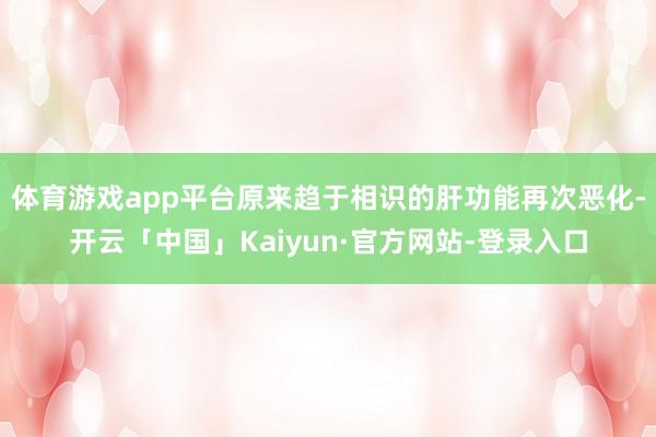 体育游戏app平台原来趋于相识的肝功能再次恶化-开云「中国」Kaiyun·官方网站-登录入口