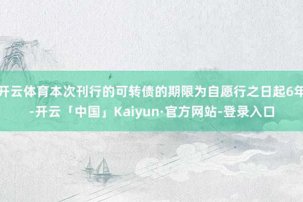 开云体育本次刊行的可转债的期限为自愿行之日起6年-开云「中国」Kaiyun·官方网站-登录入口