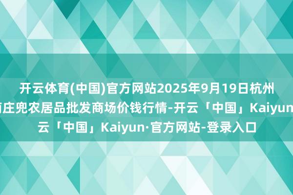 开云体育(中国)官方网站2025年9月19日杭州农副居品物流中心南庄兜农居品批发商场价钱行情-开云「中国」Kaiyun·官方网站-登录入口