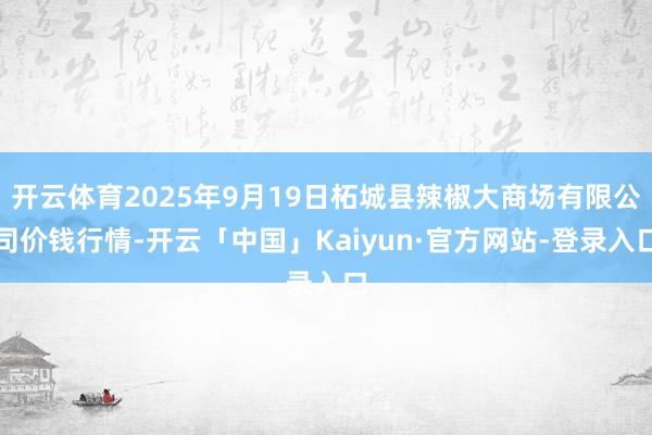 开云体育2025年9月19日柘城县辣椒大商场有限公司价钱行情-开云「中国」Kaiyun·官方网站-登录入口