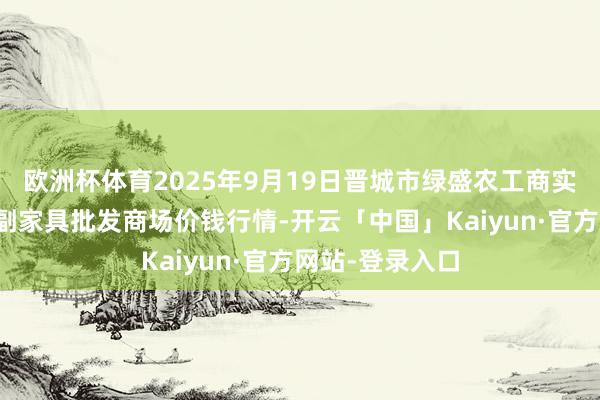 欧洲杯体育2025年9月19日晋城市绿盛农工商实业有限公司农副家具批发商场价钱行情-开云「中国」Kaiyun·官方网站-登录入口