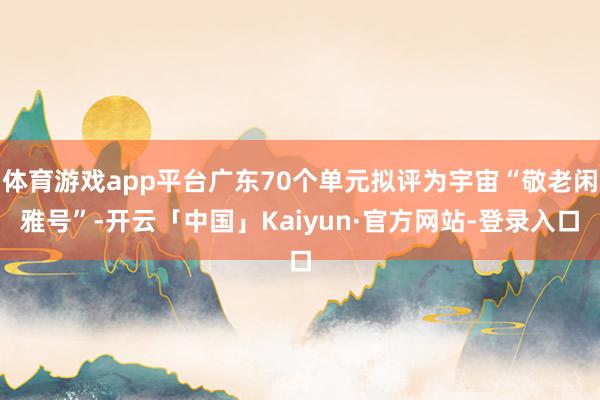 体育游戏app平台广东70个单元拟评为宇宙“敬老闲雅号”-开云「中国」Kaiyun·官方网站-登录入口