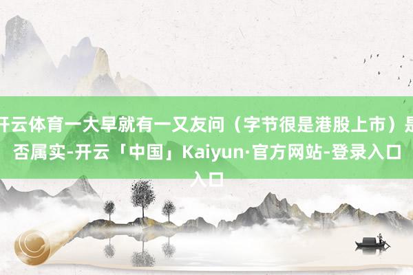 开云体育一大早就有一又友问（字节很是港股上市）是否属实-开云「中国」Kaiyun·官方网站-登录入口