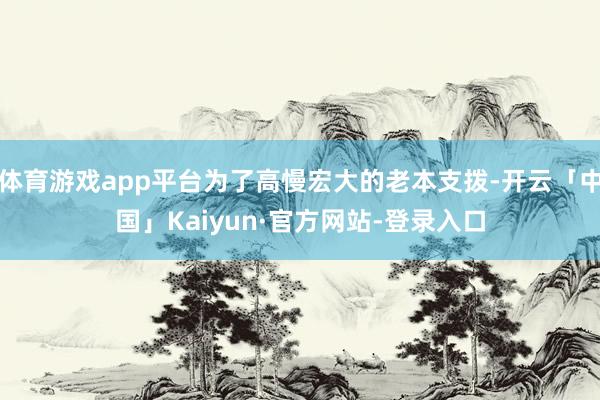 体育游戏app平台为了高慢宏大的老本支拨-开云「中国」Kaiyun·官方网站-登录入口