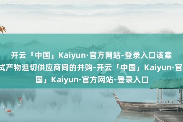 开云「中国」Kaiyun·官方网站-登录入口该案触及群众通讯测试产物迫切供应商间的并购-开云「中国」Kaiyun·官方网站-登录入口