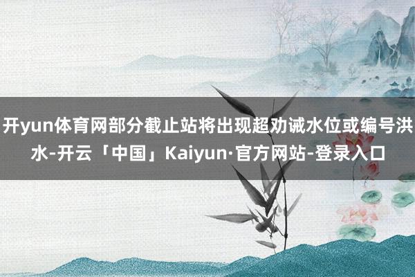 开yun体育网部分截止站将出现超劝诫水位或编号洪水-开云「中国」Kaiyun·官方网站-登录入口