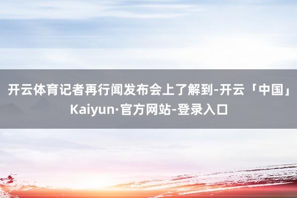 开云体育　　记者再行闻发布会上了解到-开云「中国」Kaiyun·官方网站-登录入口