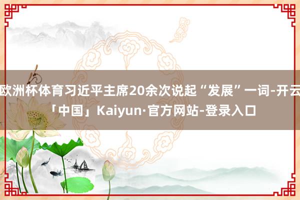 欧洲杯体育习近平主席20余次说起“发展”一词-开云「中国」Kaiyun·官方网站-登录入口