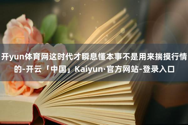 开yun体育网这时代才瞬息懂本事不是用来揣摸行情的-开云「中国」Kaiyun·官方网站-登录入口