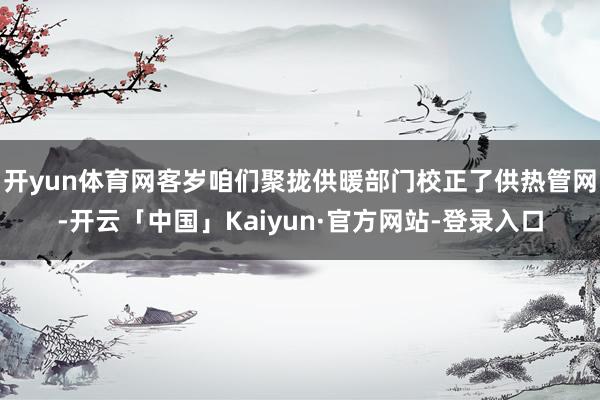 开yun体育网客岁咱们聚拢供暖部门校正了供热管网-开云「中国」Kaiyun·官方网站-登录入口