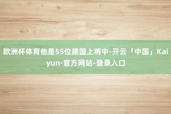 欧洲杯体育他是55位建国上将中-开云「中国」Kaiyun·官方网站-登录入口