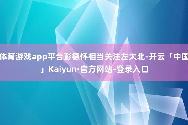 体育游戏app平台彭德怀相当关注左太北-开云「中国」Kaiyun·官方网站-登录入口