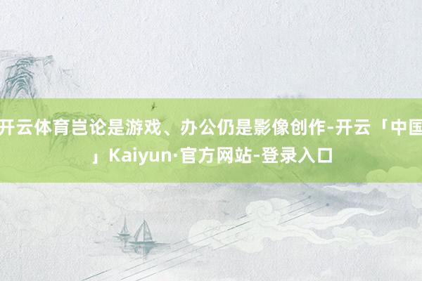 开云体育岂论是游戏、办公仍是影像创作-开云「中国」Kaiyun·官方网站-登录入口