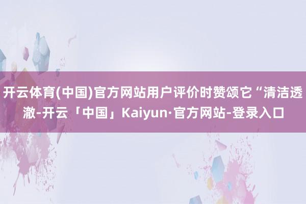 开云体育(中国)官方网站用户评价时赞颂它“清洁透澈-开云「中国」Kaiyun·官方网站-登录入口