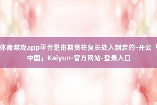 体育游戏app平台是由期货往复长处入制定的-开云「中国」Kaiyun·官方网站-登录入口