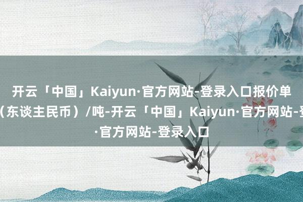 开云「中国」Kaiyun·官方网站-登录入口报价单元为元(东谈主民币)/吨-开云「中国」Kaiyun·官方网站-登录入口