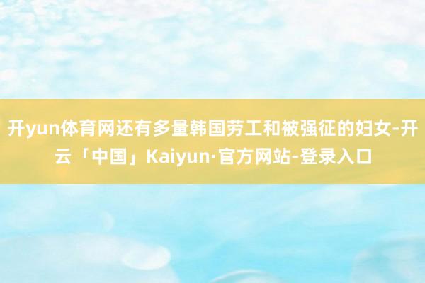 开yun体育网还有多量韩国劳工和被强征的妇女-开云「中国」Kaiyun·官方网站-登录入口