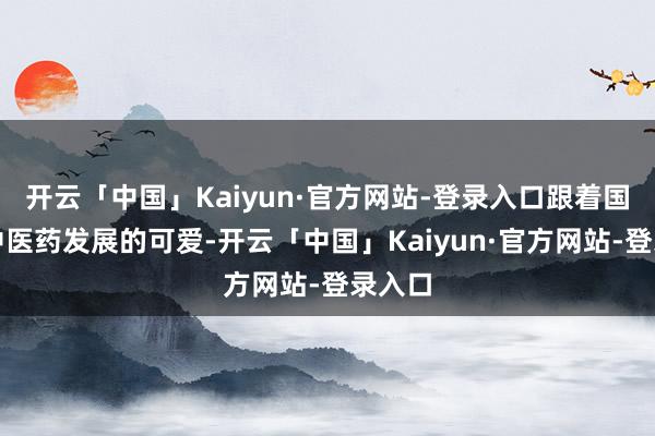 开云「中国」Kaiyun·官方网站-登录入口跟着国度对中医药发展的可爱-开云「中国」Kaiyun·官方网站-登录入口