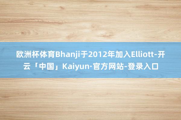 欧洲杯体育 Bhanji于2012年加入Elliott-开云「中国」Kaiyun·官方网站-登录入口