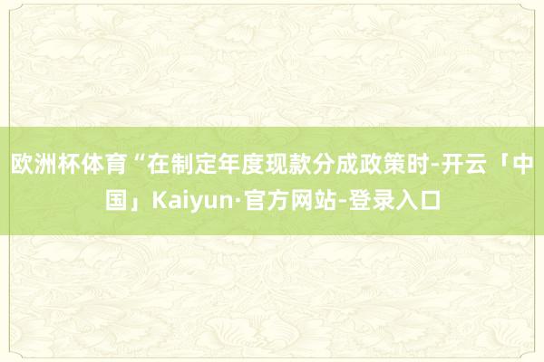 欧洲杯体育 “在制定年度现款分成政策时-开云「中国」Kaiyun·官方网站-登录入口