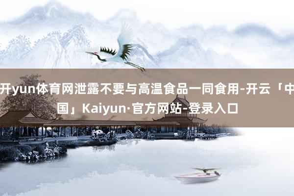 开yun体育网泄露不要与高温食品一同食用-开云「中国」Kaiyun·官方网站-登录入口