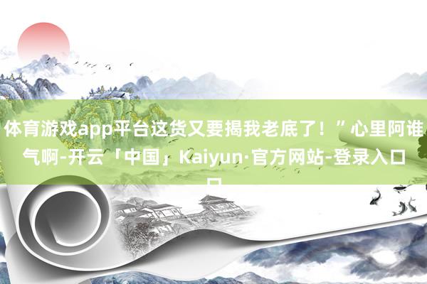 体育游戏app平台这货又要揭我老底了！”心里阿谁气啊-开云「中国」Kaiyun·官方网站-登录入口