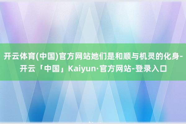 开云体育(中国)官方网站她们是和顺与机灵的化身-开云「中国」Kaiyun·官方网站-登录入口