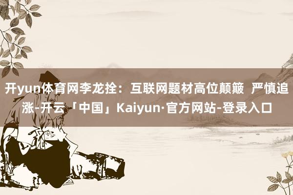 开yun体育网李龙拴：互联网题材高位颠簸  严慎追涨-开云「中国」Kaiyun·官方网站-登录入口