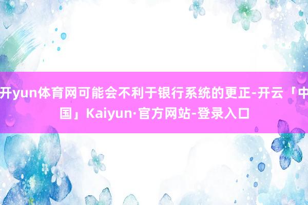 开yun体育网可能会不利于银行系统的更正-开云「中国」Kaiyun·官方网站-登录入口