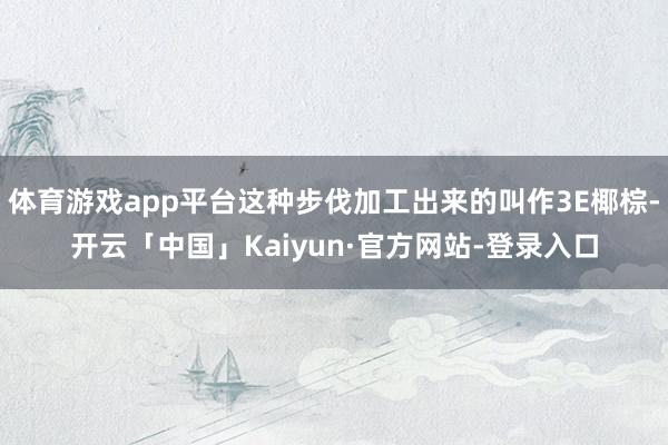 体育游戏app平台这种步伐加工出来的叫作3E椰棕-开云「中国」Kaiyun·官方网站-登录入口