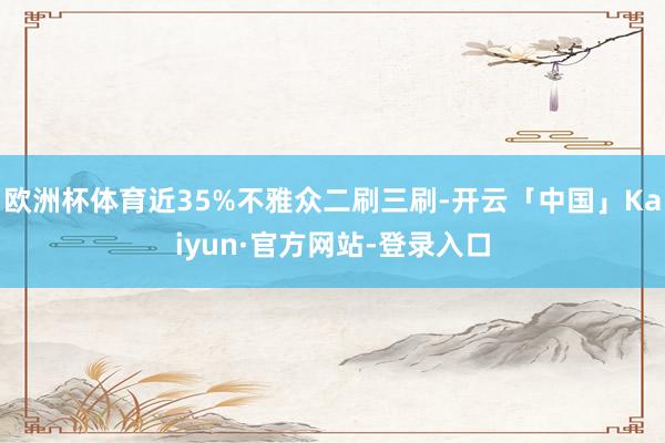欧洲杯体育近35%不雅众二刷三刷-开云「中国」Kaiyun·官方网站-登录入口