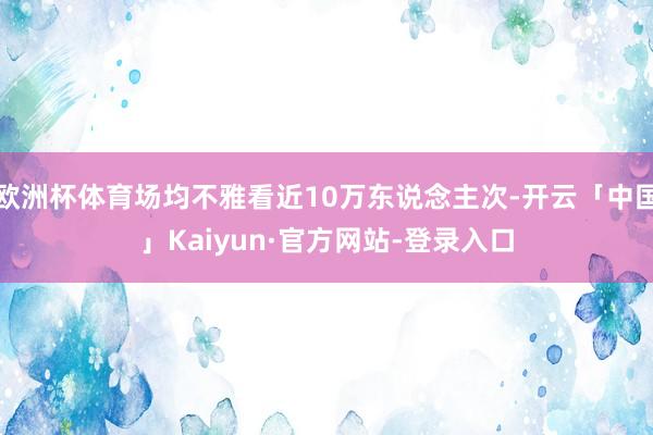 欧洲杯体育场均不雅看近10万东说念主次-开云「中国」Kaiyun·官方网站-登录入口