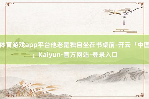 体育游戏app平台他老是独自坐在书桌前-开云「中国」Kaiyun·官方网站-登录入口