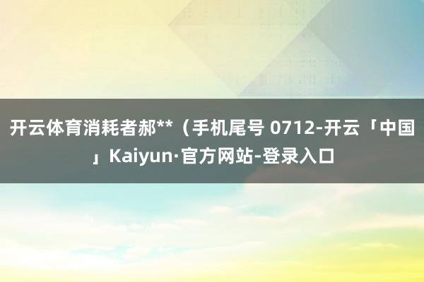 开云体育消耗者郝**（手机尾号 0712-开云「中国」Kaiyun·官方网站-登录入口