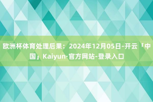 欧洲杯体育处理后果：2024年12月05日-开云「中国」Kaiyun·官方网站-登录入口