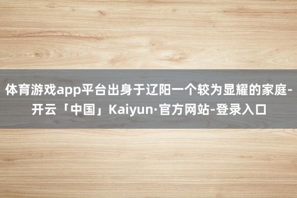 体育游戏app平台出身于辽阳一个较为显耀的家庭-开云「中国」Kaiyun·官方网站-登录入口
