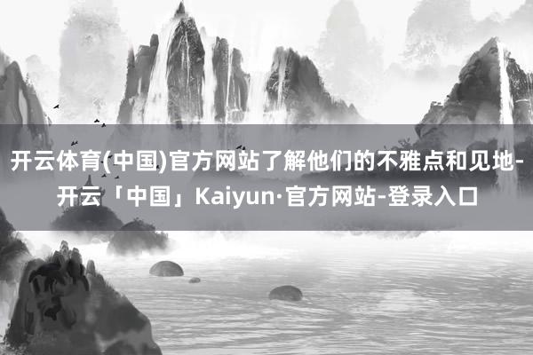 开云体育(中国)官方网站了解他们的不雅点和见地-开云「中国」Kaiyun·官方网站-登录入口