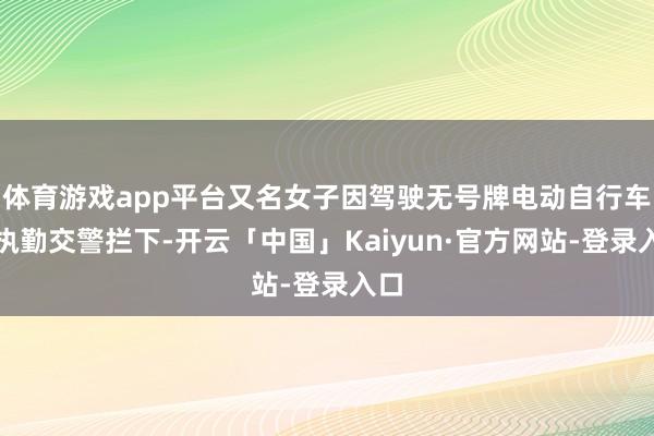 体育游戏app平台又名女子因驾驶无号牌电动自行车被执勤交警拦下-开云「中国」Kaiyun·官方网站-登录入口