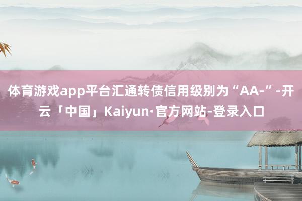 体育游戏app平台汇通转债信用级别为“AA-”-开云「中国」Kaiyun·官方网站-登录入口