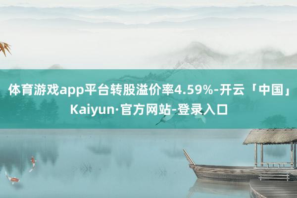 体育游戏app平台转股溢价率4.59%-开云「中国」Kaiyun·官方网站-登录入口